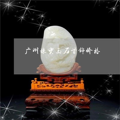 广州珠宝玉石首饰价格-广州哪里有卖珠宝玉器的呢?(2022更新中)